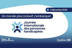 3 décembre 2024. Un monde plus inclusif, j'embarque! Journée internationale des personnes handicapées. Logos et signature gouvernementale : Votre gouvernement et gouvernement du Québec.